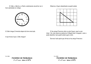 O João, a Marta e o Pedro combinaram encontrar-se à         Observa a figura desenhada no quadriculado.
hora assinalada no relógio.




O João chegou 5 minutos depois da hora marcada.                   O teu amigo Francisco não viu esta figura, mas tu vais
                                                            dizer--lhe, sem usares as palavras triângulo nem triangular, como a
                                                            pode desenhar num quadriculado igual a este.
A que horas é que o João chegou?
                                                                  Escreve tudo aquilo que dirias ao teu amigo Francisco.




P.A. 2001                                                               P.A. 2001

            FICHEIRO DE PROBLEMAS                                            FICHEIRO DE PROBLEMAS
              3º e 4º anos - Série X Nº4                                       3º e 4º anos - Série X Nº5
 