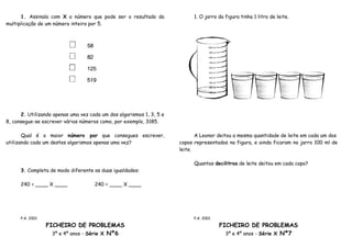 1. Assinala com X o número que pode ser o resultado da                1. O jarro da figura tinha 1 litro de leite.
multiplicação de um número inteiro por 5.




      2. Utilizando apenas uma vez cada um dos algarismos 1, 3, 5 e
8, consegue-se escrever vários números como, por exemplo, 3185.

       Qual é o maior número par que consegues escrever,                     A Leonor deitou a mesma quantidade de leite em cada um dos
utilizando cada um destes algarismos apenas uma vez?                  copos representados na figura, e ainda ficaram no jarro 100 ml de
                                                                      leite.

                                                                            Quantos decilitros de leite deitou em cada copo?
      3. Completa de modo diferente as duas igualdades:

      240 = ____ X ____              240 = ____ X ____




      P.A. 2001                                                             P.A. 2001

                  FICHEIRO DE PROBLEMAS                                                 FICHEIRO DE PROBLEMAS
                    3º e 4º anos - Série X Nº6                                            3º e 4º anos - Série X Nº7
 