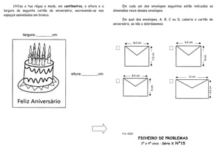 Utiliza a tua régua e mede, em centímetros, a altura e a        Em cada um dos envelopes seguintes estão indicadas as
largura do seguinte cartão de aniversário, escrevendo-as nos     dimensões reais desses envelopes.
espaços assinalados em branco.
                                                                       Em qual dos envelopes, A, B, C ou D, caberia o cartão de
                                                                 aniversário, se não o dobrássemos.




                                                                      P.A. 2002

                                                                                  FICHEIRO DE PROBLEMAS
                                                                                   3º e 4º anos - Série X Nº15
 