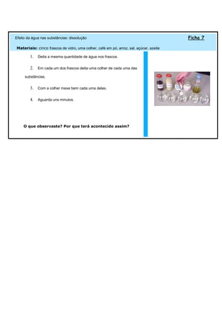 Efeito da água nas substâncias: dissolução                                              Ficha 7

Materiais: cinco frascos de vidro, uma colher, café em pó, arroz, sal, açúcar, azeite

        1. Deita a mesma quantidade de água nos frascos.

        2. Em cada um dos frascos deita uma colher de cada uma das
     substâncias.


        3. Com a colher mexe bem cada uma delas.

        4. Aguarda uns minutos.




    O que observaste? Por que terá acontecido assim?
 