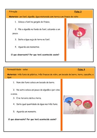Filtração                                                                Ficha 3

 Materiais: um funil, algodão, água misturada com terra e um frasco de vidro

           1.    Coloca o funil no gargalo do frasco.


           2. Põe o algodão no fundo do funil, calcando-o um

     pouco.


           3. Deita a água suja de terra no funil.


           4. Aguarda uns momentos.


    O que observaste? Por que terá acontecido assim?




Permeabilidade – solos                                                        Ficha 4

Materiais: três funis de plástico, três frascos de vidro, um bocado de barro, terra, cascalho, e
água

      1.        Num dos funis coloca um bocado de barro.


      2. No outro coloca um pouco de algodão e por cima

   a areia.

      3. E no terceiro deita a terra.


      4. Deita igual quantidade de água nos três funis.


      5. Aguarda um momento.


 O que observaste? Por que terá acontecido assim?
 