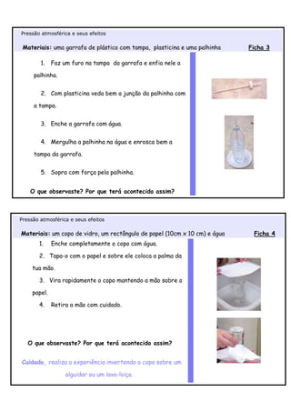 Pressão atmosférica e seus efeitos

 Materiais: uma garrafa de plástico com tampa, plasticina e uma palhinha    Ficha 3

        1.    Faz um furo na tampa da garrafa e enfia nele a

     palhinha.


        2. Com plasticina veda bem a junção da palhinha com

     a tampa.


        3. Enche a garrafa com água.


        4. Mergulha a palhinha na água e enrosca bem a

     tampa da garrafa.


        5. Sopra com força pela palhinha.


    O que observaste? Por que terá acontecido assim?



Pressão atmosférica e seus efeitos

Materiais: um copo de vidro, um rectângulo de papel (10cm x 10 cm) e água    Ficha 4
       1.     Enche completamente o copo com água.

       2. Tapa-o com o papel e sobre ele coloca a palma da

     tua mão.

       3. Vira rapidamente o copo mantendo a mão sobre o

     papel.

       4.     Retira a mão com cuidado.




   O que observaste? Por que terá acontecido assim?


Cuidado, realiza a experiência invertendo o copo sobre um

                   alguidar ou um lava-loiça.
 