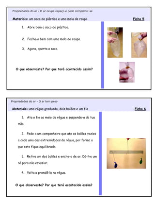 Propriedades do ar - O ar ocupa espaço e pode comprimir-se


 Materiais: um saco de plástico e uma mola de roupa          Ficha 5

       1.   Abre bem o saco de plástico.


       2. Fecha-o bem com uma mola de roupa.


       3. Agora, aperta o saco.




   O que observaste? Por que terá acontecido assim?




Propriedades do ar - O ar tem peso

Materiais: uma régua graduada, dois balões e um fio           Ficha 6

       1.   Ata o fio ao meio da régua e suspende-a da tua

    mão.


       2. Pede a um companheiro que ate os balões vazios

    a cada uma das extremidades da régua, por forma a

    que esta fique equilibrada.


       3. Retira um dos balões e enche-o de ar. Dá-lhe um

    nó para não esvaziar.


       4. Volta a prendê-lo na régua.


   O que observaste? Por que terá acontecido assim?
 