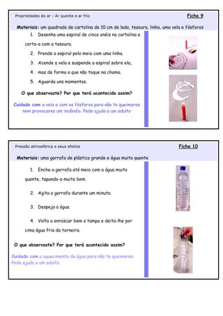 Propriedades do ar - Ar quente e ar frio                                          Ficha 9

  Materiais: um quadrado de cartolina de 10 cm de lado, tesoura, linha, uma vela e fósforos
         1.   Desenha uma espiral de cinco anéis na cartolina e

      corta-a com a tesoura.

         2. Prende a espiral pelo meio com uma linha.

         3. Acende a vela e suspende a espiral sobre ela,

         4. mas de forma a que não toque na chama.

         5. Aguarda uns momentos.

    O que observaste? Por que terá acontecido assim?

Cuidado com a vela e com os fósforos para não te queimares
    nem provocares um incêndio. Pede ajuda a um adulto




 Pressão atmosférica e seus efeitos                                            Ficha 10

  Materiais: uma garrafa de plástico grande e água muito quente

         1.   Enche a garrafa até meio com a água muito

      quente, tapando-a muito bem.


         2. Agita a garrafa durante um minuto.


         3. Despeja a água.


         4. Volta a enroscar bem a tampa e deita-lhe por

      cima água fria da torneira.


 O que observaste? Por que terá acontecido assim?

Cuidado com o aquecimento da água para não te queimares.
Pede ajuda a um adulto.
 