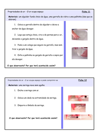 Propriedades do ar - O ar ocupa espaço                                          Ficha 11

 Materiais: um alguidar fundo cheio de água, uma garrafa de vidro e uma palhinha (das que se
 dobram)

       1.   Coloca a garrafa dentro do alguidar e deixa-a

    encher de água devagar.


       2. Logo que esteja cheia, vira-a de pernas para o ar,

    deixando o gargalo dentro de água.


       3. Pede a um colega que segure na garrafa, mas sem

    tirar o gargalo da água.


       4. Enfia a palhinha no gargalo da garrafa e sopra por

    ela devagar.


O que observaste? Por que terá acontecido assim?




Propriedades do ar - O ar ocupa espaço e pode comprimir-se                  Ficha 12

 Materiais: uma seringa nova sem agulha

       1.   Enche a seringa com ar.


       2. Coloca um dedo na extremidade da seringa.


       3. Empurra o êmbolo da seringa.




 O que observaste? Por que terá acontecido assim?
 