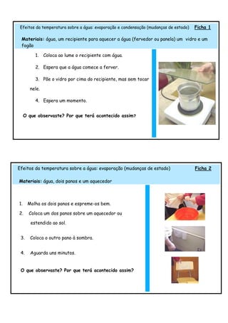 Efeitos da temperatura sobre a água: evaporação e condensação (mudanças de estado)   Ficha 1

 Materiais: água, um recipiente para aquecer a água (fervedor ou panela) um vidro e um
 fogão

          1.   Coloca ao lume o recipiente com água.

          2. Espera que a água comece a ferver.

          3. Põe o vidro por cima do recipiente, mas sem tocar

       nele.

          4. Espera um momento.


     O que observaste? Por que terá acontecido assim?




Efeitos da temperatura sobre a água: evaporação (mudanças de estado)                  Ficha 2

Materiais: água, dois panos e um aquecedor



1.    Molha os dois panos e espreme-os bem.

2.     Coloca um dos panos sobre um aquecedor ou

        estendido ao sol.


 3.     Coloca o outro pano à sombra.


 4.     Aguarda uns minutos.


 O que observaste? Por que terá acontecido assim?
 