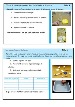 Efeitos da temperatura sobre a água: fusão (mudanças de estado)                     Ficha 5

  Materiais: água, um frasco de boca larga, cubos de gelo e uma caneta de acetato.

         1.    Enche meio frasco com água.


         2. Marca o nível da água com a caneta de acetato.


         3. Deita os cubos de gelo dentro do frasco.


         4. Aguarda cerca de 10 minutos.


   O que observaste? Por que terá acontecido assim?




Materiais que flutuam e não flutuam                                             Ficha 6

 Materiais: água, um alguidar, uma rolha de cortiça, uma tampa de plástico, um prego, um
 pionês, uma mola de roupa, uma pedra, um alfinete, uma chave, uma borracha, uma chave e uma
 moeda
       1.     Enche o alguidar com água.

       2. Vai deitando os vários objectos na água do

    alguidar.

       3. Regista as tuas observações numa tabela

    semelhante a esta.


Nome dos objectos            Flutua          Não flutua




 O que observaste? Por que terá acontecido assim?
 