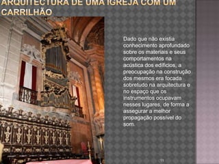 Arquitectura de uma igreja com um carrilhãoarquitectura e acustica 11Dado que não existia conhecimento aprofundado sobre os materiais e seus comportamentos na acústica dos edíficios, a preocupação na construção dos mesmos era focada sobretudo na arquitectura e no espaço que os instrumentos ocupavam nesses lugares, de forma a assegurar a melhor propagação possível do som.