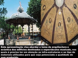 arquitectura e acustica 2Esta apresentação visa abordar o tema da arquitectura e acústica dos edifícios destinados a espectáculos musicais, nos quais é preciso ter em atenção as infra-estruturas e ao tipo de materiais utilizados para que seja potenciada a qualidade do som produzido.