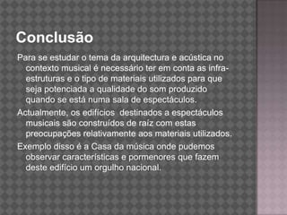 ConclusãoPara se estudar o tema da arquitectura e acústica no contexto musical é necessário ter em conta as infra-estruturas e o tipo de materiais utilizados para que seja potenciada a qualidade do som produzido quando se está numa sala de espectáculos.Actualmente, os edifícios  destinados a espectáculos musicais são construídos de raíz com estas preocupações relativamente aos materiais utilizados. Exemplo disso é a Casa da música onde pudemos observar características e pormenores que fazem deste edifício um orgulho nacional.