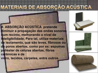Materiais de absorção acústica3arquitectura e acustica A  ABSORÇÃO ACÚSTICA  pretende diminuir a propagação das ondas sonoras num recinto, melhorando o nível de inteligibilidade. Para tal, utiliza materiais de isolamento, que são leves, fibrosos ou de poros abertos, como por ex: espumas poliéster de células abertas, fibras cerâmicas e de vidro, tecidos, carpetes, entre outros.