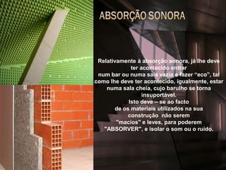 arquitectura e acustica 4.Relativamente à absorção sonora, já lhe deve ter acontecido entrarnum bar ou numa sala vazia e fazer “eco”, tal como lhe deve ter acontecido, igualmente, estar numa sala cheia, cujo barulho se torna insuportável.Isto deve – se ao factode os materiais utilizados na sua construção  não serem "macios" e leves, para poderem "ABSORVER", e isolar o som ou o ruído.