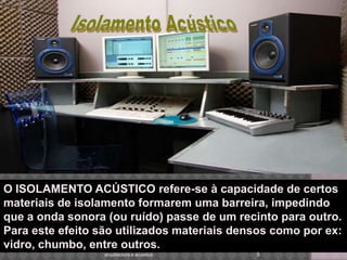 5arquitectura e acustica Isolamento Acústico O ISOLAMENTO ACÚSTICO refere-se à capacidade de certos materiais de isolamento formarem uma barreira, impedindo que a onda sonora (ou ruído) passe de um recinto para outro. Para este efeito são utilizados materiais densos como por ex: vidro, chumbo, entre outros.