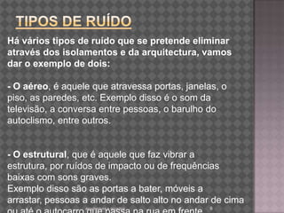 TIPOS DE RUÍDOarquitectura e acustica 6Há vários tipos de ruído que se pretende eliminar através dos isolamentos e da arquitectura, vamos dar o exemplo de dois:- O aéreo, é aquele que atravessa portas, janelas, o piso, as paredes, etc. Exemplo disso é o som da televisão, a conversa entre pessoas, o barulho do autoclismo, entre outros.- O estrutural, que é aquele que faz vibrar a estrutura, por ruídos de impacto ou de frequências baixas com sons graves.Exemplo disso são as portas a bater, móveis a arrastar, pessoas a andar de salto alto no andar de cima ou até o autocarro que passa na rua em frente.