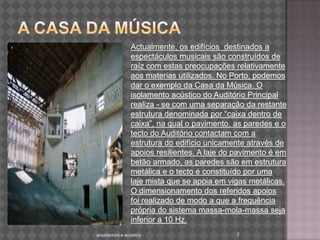 A casa da Música Actualmente, os edifícios  destinados a espectáculos musicais são construídos de raíz com estas preocupações relativamente aos materias utilizados. No Porto, podemos dar o exemplo da Casa da Música. O isolamento acústico do Auditório Principal realiza - se com uma separação da restante estrutura denominada por “caixa dentro de caixa”, na qual o pavimento, as paredes e o tecto do Auditório contactam com a estrutura do edifício unicamente através de apoios resilientes. A laje do pavimento é em betão armado, as paredes são em estrutura metálica e o tecto é constituído por uma laje mista que se apoia em vigas metálicas. O dimensionamento dos referidos apoios foi realizado de modo a que a frequência própria do sistema massa-mola-massa seja inferior a 10 Hz.7arquitectura e acustica 