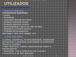 Tipos de materiais utilizadosarquitectura e acustica 8Características Superficiais:Características SuperficiaisEspuma PolietilenoCaracterísticas Superficiais:• Leveza • Flexibilidade • Capacidade absorção de choque • Excelente isolamento térmico • Excelente isolamento acústico • Impermeabilidade à água e ao vapor de água • Resistência a produtos químicos • Facilidade de processamento (laminagem, corte, termo selagem, etc.)     Argila Expandida• Leveza, resistência, incombustibilidade, estabilidade dimensional e excelentes propriedades de isolamento térmico e acústico; • Não inflamável, inodoro, electricamente neutro e hipoalergénico; • Resistente, leve e inalterável com o tempo; • Económico e de fácil aplicação. 