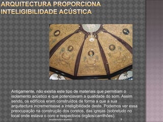 Edifícios antigos nos quais a arquitectura proporciona  inteligibilidade acústica Antigamente, não existia este tipo de materiais que permitiam o isolamento acústico e que potenciavam a qualidade do som. Assim sendo, os edifícios eram construídos de forma a que a sua arquitectura incrementasse a inteligibilidade deste. Podemos ver essa preocupação na construção dos coretos, das igrejas (sobretudo no local onde estava o coro e respectivos órgãos/carrilhões).9arquitectura e acustica 