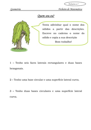 Ficheiro n.º

Geometria                                Ficheiro de Matemática

                       Quem sou eu?

                           Tenta adivinhar qual o nome dos
                           sólidos a partir das descrições.
                           Escreve no caderno o nome do
                           sólido e copia a sua descrição
                                      Bom trabalho!




1 – Tenho seis faces laterais rectangulares e duas bases

hexagonais.



2 – Tenho uma base circular e uma superfície lateral curva.



3 – Tenho duas bases circulares e uma superfície lateral

curva.
 