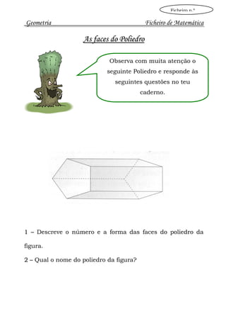 Ficheiro n.º

Geometria                                 Ficheiro de Matemática

                   As faces do Poliedro

                            Observa com muita atenção o
                            seguinte Poliedro e responde às
                              seguintes questões no teu
                                         caderno.




1 – Descreve o número e a forma das faces do poliedro da

figura.

2 – Qual o nome do poliedro da figura?
 