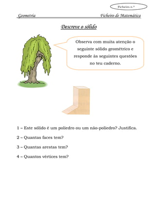 Ficheiro n.º

Geometria                                Ficheiro de Matemática

                     Descreve o sólido

                             Observa com muita atenção o
                              seguinte sólido geométrico e
                            responde às seguintes questões
                                    no teu caderno.




1 – Este sólido é um poliedro ou um não-poliedro? Justifica.

2 – Quantas faces tem?

3 – Quantas arestas tem?

4 – Quantos vértices tem?
 