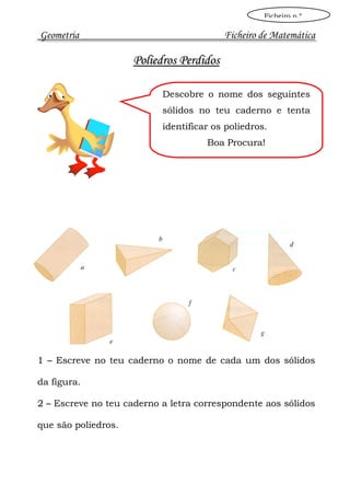 Ficheiro n.º

Geometria                                 Ficheiro de Matemática

                     Poliedros Perdidos

                           Descobre o nome dos seguintes
                           sólidos no teu caderno e tenta
                           identificar os poliedros.
                                     Boa Procura!




1 – Escreve no teu caderno o nome de cada um dos sólidos

da figura.

2 – Escreve no teu caderno a letra correspondente aos sólidos

que são poliedros.
 
