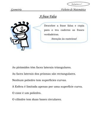 Ficheiro n.º

Geometria                               Ficheiro de Matemática

                     A frase Falsa

                         Descobre a frase falsa e copia
                         para o teu caderno as frases
                         verdadeiras.
                              Atenção às rasteiras!




 As pirâmides têm faces laterais triangulares.

 As faces laterais dos prismas são rectangulares.

 Nenhum poliedro tem superfícies curvas.

 A Esfera é limitada apenas por uma superfície curva.

 O cone é um poliedro.

 O cilindro tem duas bases circulares.
 