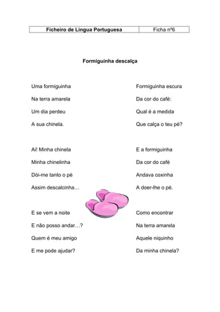 Ficheiro de Língua Portuguesa

Ficha nº6

Formiguinha descalça

Uma formiguinha

Formiguinha escura

Na terra amarela

Da cor do café:

Um dia perdeu

Qual é a medida

A sua chinela.

Que calça o teu pé?

Ai! Minha chinela

E a formiguinha

Minha chinelinha

Da cor do café

Dói-me tanto o pé

Andava coxinha

Assim descalcinha…

A doer-lhe o pé.

E se vem a noite

Como encontrar

E não posso andar…?

Na terra amarela

Quem é meu amigo

Aquele niquinho

E me pode ajudar?

Da minha chinela?

 
