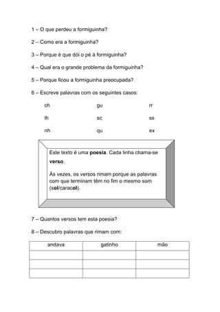 1 – O que perdeu a formiguinha?
2 – Como era a formiguinha?
3 – Porque é que dói o pé à formiguinha?
4 – Qual era o grande problema da formiguinha?
5 – Porque ficou a formiguinha preocupada?
6 – Escreve palavras com os seguintes casos:
ch

gu

rr

lh

sc

ss

nh

qu

ex

Este texto é uma poesia. Cada linha chama-se
verso.
Às vezes, os versos rimam porque as palavras
com que terminam têm no fim o mesmo som
(sol/caracol).	
  

7 – Quantos versos tem esta poesia?
8 – Descubro palavras que rimam com:
andava

gatinho

mão

 