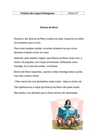 Ficheiro de Língua Portuguesa

Ficha nº7

Branca de Neve

Durante o dia, Branca de Neve cuidava da casa, enquanto os anões
iam trabalhar para a mina.
Para evitar qualquer perigo, os anões avisaram-na que nunca
deixasse ninguém entrar em casa.
Sabendo, pelo espelho mágico, que Branca de Neve ainda vivia, a
rainha má preparou uma maçã envenenada. Disfarçada como
mendiga, foi à casa dos anões, na floresta.
Branca de Neve respondeu, quando a falsa mendiga bateu à porta,
mas não a deixou entrar.
- Pelo menos dá uma dentadinha nesta maçã – disse a rainha má.
Tão apetitosa era a maçã que Branca de Neve não pode resistir.
Mas bastou uma dentada para a linda menina cair desmaiada.

 