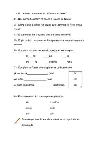 1 – O que fazia, durante o dia, a Branca de Neve?
2 – Que conselho deram os anões à Branca de Neve?
3 – Como é que a rainha má soube que a Branca de Neve ainda
vivia?
4 – O que é que ela preparou para a Branca de Neve?
5 – Copia do texto as palavras ditas pela rainha má para enganar a
menina.
6 – Completa as palavras usando qua, que, qui ou quo.
ra____ta

____ze

____ta

má____na

____ntidade

____renta

7 – Completa as frases com as palavras do lado direito.
A menina já ________________ bebé.

foi

As fadas _________________ boas.

era

A maçã que comeu ______________apetitosas.

são

8 – Escreve o contrário das seguintes palavras:
dia

trabalhar

entrar

anão

má

cair

Conta o que aconteceu à branca de Neve depois de ter
desmaiado.

 