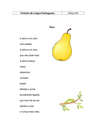 Ficheiro de Língua Portuguesa

Pêra

A pêra é um sino
sem badalo.
A pêra é um sino
que não pode soar.
A pêra é berço
mesa
despensa
corredor
janela
telhado e porta
da paciente lagarta
que num dia de sol
desata a voar
e nunca mais volta.

Ficha nº8

 