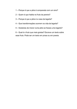 1 – Porque é que a pêra é comparada com um sino?
2 – Quem é que habita no fruto da pereira?
3 – Porque é que a pêra é a casa da lagarta?
4 – Que transformações ocorrem na vida da lagarta?
5 – Gostarias de morar numa pêra se fosses uma lagarta?
6 – Qual é o fruto que mais gostas? Escreve um texto sobre
esse fruto. Pode ser um texto em prosa ou em poesia.

 