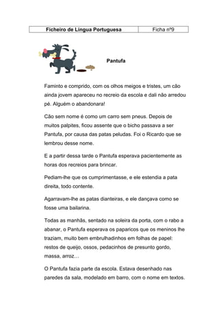 Ficheiro de Língua Portuguesa

Ficha nº9

Pantufa

Faminto e comprido, com os olhos meigos e tristes, um cão
ainda jovem apareceu no recreio da escola e dali não arredou
pé. Alguém o abandonara!
Cão sem nome é como um carro sem pneus. Depois de
muitos palpites, ficou assente que o bicho passava a ser
Pantufa, por causa das patas peludas. Foi o Ricardo que se
lembrou desse nome.
E a partir dessa tarde o Pantufa esperava pacientemente as
horas dos recreios para brincar.
Pediam-lhe que os cumprimentasse, e ele estendia a pata
direita, todo contente.
Agarravam-lhe as patas dianteiras, e ele dançava como se
fosse uma bailarina.
Todas as manhãs, sentado na soleira da porta, com o rabo a
abanar, o Pantufa esperava os paparicos que os meninos lhe
traziam, muito bem embrulhadinhos em folhas de papel:
restos de queijo, ossos, pedacinhos de presunto gordo,
massa, arroz…
O Pantufa fazia parte da escola. Estava desenhado nas
paredes da sala, modelado em barro, com o nome em textos.

 