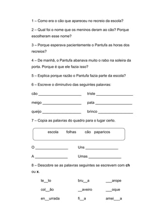 1 – Como era o cão que apareceu no recreio da escola?
2 – Qual foi o nome que os meninos deram ao cão? Porque
escolheram esse nome?
3 – Porque esperava pacientemente o Pantufa as horas dos
recreios?
4 – De manhã, o Pantufa abanava muito o rabo na soleira da
porta. Porque é que ele fazia isso?
5 – Explica porque razão o Pantufa fazia parte da escola?
6 – Escreve o diminutivo das seguintes palavras:
cão _____________________

triste __________________

meigo ___________________

pata __________________

queijo ___________________

brinco _________________

7 – Copia as palavras do quadro para o lugar certo.
escola

folhas

cão paparicos

O ________________

Uns ________________

A ________________

Umas ________________

8 – Descobre se as palavras seguintes se escrevem com ch
ou x.
te__to

bru__a

___arope

col__ão

__aveiro

___oque

en__urrada

fi__a

amei___a

 