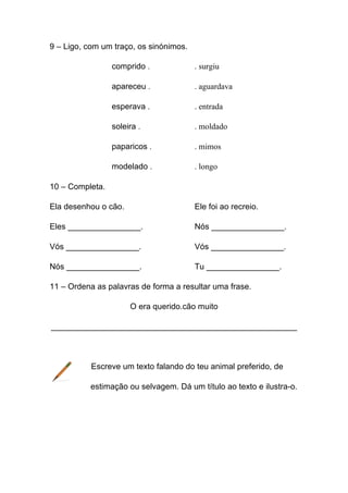 9 – Ligo, com um traço, os sinónimos.
comprido .

. surgiu

apareceu .

. aguardava

esperava .

. entrada

soleira .

. moldado

paparicos .

. mimos

modelado .

. longo

10 – Completa.
Ela desenhou o cão.

Ele foi ao recreio.

Eles ________________.

Nós ________________.

Vós ________________.

Vós ________________.

Nós ________________.

Tu ________________.

11 – Ordena as palavras de forma a resultar uma frase.
O era querido.cão muito
______________________________________________________

Escreve um texto falando do teu animal preferido, de
estimação ou selvagem. Dá um título ao texto e ilustra-o.

 