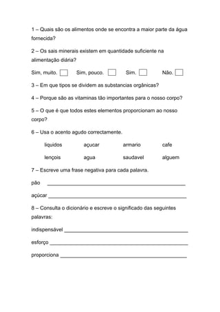 1 – Quais são os alimentos onde se encontra a maior parte da água
fornecida?
2 – Os sais minerais existem em quantidade suficiente na
alimentação diária?
Sim, muito.

Sim, pouco.

Sim.

Não.

3 – Em que tipos se dividem as substancias orgânicas?
4 – Porque são as vitaminas tão importantes para o nosso corpo?
5 – O que é que todos estes elementos proporcionam ao nosso
corpo?
6 – Usa o acento agudo correctamente.
liquidos

açucar

armario

cafe

lençois

agua

saudavel

alguem

7 – Escreve uma frase negativa para cada palavra.
pão

________________________________________________

açúcar ________________________________________________
8 – Consulta o dicionário e escreve o significado das seguintes
palavras:
indispensável ___________________________________________
esforço ________________________________________________
proporciona ____________________________________________

 