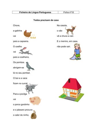 Ficheiro de Língua Portuguesa

Ficha nº10

Todos precisam de casa
Chove,

Na casota,

a galinha

o cão

vai

vê a chuva a cair.

para a capoeira.

E o menino, em casa,

O coelho

não pode sair.

vai
para a coelheira.
Os pombos
abrigam-se
lá no seu pombal.
O boi e a vaca
ficam no curral.

Para a pocilga
vai
o porco gordinho
e o pássaro procura
o calor do ninho.

 