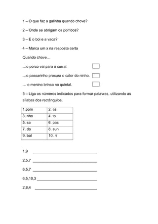 1 – O que faz a galinha quando chove?
2 – Onde se abrigam os pombos?
3 – E o boi e a vaca?
4 – Marca um x na resposta certa
Quando chove…
…o porco vai para o curral.
…o passarinho procura o calor do ninho.
… o menino brinca no quintal.
5 – Liga os números indicados para formar palavras, utilizando as
sílabas dos rectângulos.
1.pom

2. as

3. nho

4. to

5. sa

6. pas

7. do

8. sun

9. bal

10. ri

1,9

_______________________________

2,5,7 _______________________________
6,5,7 _______________________________
6,5,10,3 _____________________________
2,8,4

______________________________

 