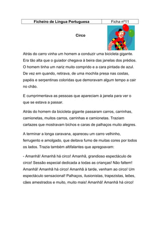 Ficheiro de Língua Portuguesa

Ficha nº11

Circo

Atrás do carro vinha um homem a conduzir uma bicicleta gigante.
Era tão alta que o guiador chegava à beira das janelas dos prédios.
O homem tinha um nariz muito comprido e a cara pintada de azul.
De vez em quando, retirava, de uma mochila presa nas costas,
papéis e serpentinas coloridas que demoravam algum tempo a cair
no chão.
E cumprimentava as pessoas que apareciam à janela para ver o
que se estava a passar.
Atrás do homem da bicicleta gigante passaram carros, carrinhas,
camionetas, muitos carros, carrinhas e camionetas. Traziam
cartazes que mostravam bichos e caras de palhaços muito alegres.
A terminar a longa caravana, apareceu um carro velhinho,
ferrugento e amolgado, que deitava fumo de muitas cores por todos
os lados. Trazia também altifalantes que apregoavam:
- Amanhã! Amanhã há circo! Amanhã, grandioso espectáculo de
circo! Sessão especial dedicada a todas as crianças! Não faltem!
Amanhã! Amanhã há circo! Amanhã à tarde, venham ao circo! Um
espectáculo sensacional! Palhaços, ilusionistas, trapezistas, leões,
cães amestrados e muito, muito mais! Amanhã! Amanhã há circo!

 