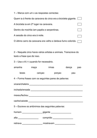 1 – Marca com um x as respostas correctas:
Quem ia à frente da caravana do circo era a bicicleta gigante.
A bicicleta ia em 2º lugar na caravana.
Dentro da mochila iam papéis e serpentinas.
A sessão do circo era à noite.
O último carro da caravana era velho e deitava fumo colorido.

2 – Naquele circo havia vários artistas e animais. Transcreve do
texto a frase que diz isso.
3 – Usa o til (~) quando for necessário.
amanha
leoes

maça

irmas
cançao

dança
porçao

pao

pau

4 – Forma frases com os seguintes pares de palavras:
xícara/chaleira __________________________________________
inchada/enxada _________________________________________
mexeu/fechou __________________________________________
cacho/caixote ___________________________________________
5 – Escreve os antónimos das seguintes palavras:
homem ________________ gigante ________________
alta ________________

comprido ________________

retirava ________________ mostravam ________________

 