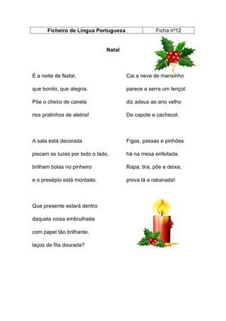 Ficheiro de Língua Portuguesa

Ficha nº12

Natal

É a noite de Natal,

Cai a neve de mansinho

que bonito, que alegria.

parece a serra um lençol:

Põe o cheiro de canela

diz adeus ao ano velho

nos pratinhos de aletria!

De capote e cachecol.

A sala está decorada

Figos, passas e pinhões

piscam as luzes por todo o lado,

há na mesa enfeitada.

brilham bolas no pinheiro

Rapa, tira, põe e deixa,

e o presépio está montado.

prova lá a rabanada!

Que presente estará dentro
daquela coisa embrulhada
com papel tão brilhante,
laços de fita dourada?

 
