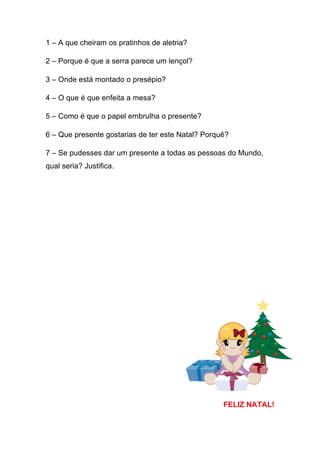 1 – A que cheiram os pratinhos de aletria?
2 – Porque é que a serra parece um lençol?
3 – Onde está montado o presépio?
4 – O que é que enfeita a mesa?
5 – Como é que o papel embrulha o presente?
6 – Que presente gostarias de ter este Natal? Porquê?
7 – Se pudesses dar um presente a todas as pessoas do Mundo,
qual seria? Justifica.

FELIZ NATAL!

 