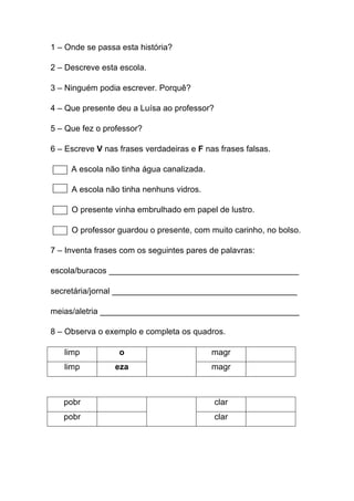1 – Onde se passa esta história?
2 – Descreve esta escola.
3 – Ninguém podia escrever. Porquê?
4 – Que presente deu a Luísa ao professor?
5 – Que fez o professor?
6 – Escreve V nas frases verdadeiras e F nas frases falsas.
A escola não tinha água canalizada.
A escola não tinha nenhuns vidros.
O presente vinha embrulhado em papel de lustro.
O professor guardou o presente, com muito carinho, no bolso.
7 – Inventa frases com os seguintes pares de palavras:
escola/buracos _________________________________________
secretária/jornal ________________________________________
meias/aletria ___________________________________________
8 – Observa o exemplo e completa os quadros.
limp

o

magr

limp

eza

magr

pobr

clar

pobr

clar

 