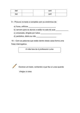 bel

cert

bel

cert

9 – Procura no texto e completa com os sinónimos de:
a) furos, orifícios __________________________
b) servem para os alunos e estão na sala de aula ____________
c) encanada, dirigida por tubos ____________________
d) periódico, diário ou não ___________________
10 – Com as palavras que estão dentro desta caixa forma uma
frase interrogativa.
A mãe boa da é professora Luísa

Escreve um texto, contando o que fez a Luísa quando
chegou a casa.

 