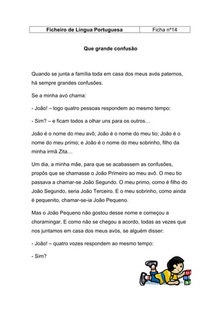 Ficheiro de Língua Portuguesa

Ficha nº14

Que grande confusão

Quando se junta a família toda em casa dos meus avós paternos,
há sempre grandes confusões.
Se a minha avó chama:
- João! – logo quatro pessoas respondem ao mesmo tempo:
- Sim? – e ficam todos a olhar uns para os outros…
João é o nome do meu avô; João é o nome do meu tio; João é o
nome do meu primo; e João é o nome do meu sobrinho, filho da
minha irmã Zita…
Um dia, a minha mãe, para que se acabassem as confusões,
propôs que se chamasse o João Primeiro ao meu avô. O meu tio
passava a chamar-se João Segundo. O meu primo, como é filho do
João Segundo, seria João Terceiro. E o meu sobrinho, como ainda
é pequenito, chamar-se-ia João Pequeno.
Mas o João Pequeno não gostou desse nome e começou a
choramingar. E como não se chegou a acordo, todas as vezes que
nos juntamos em casa dos meus avós, se alguém disser:
- João! – quatro vozes respondem ao mesmo tempo:
- Sim?

 