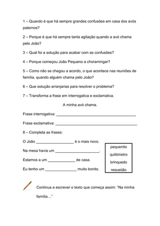 1 – Quando é que há sempre grandes confusões em casa dos avós
paternos?
2 – Porque é que há sempre tanta agitação quando a avó chama
pelo João?
3 – Qual foi a solução para acabar com as confusões?
4 – Porque começou João Pequeno a choramingar?
5 – Como não se chegou a acordo, o que acontece nas reuniões de
família, quando alguém chama pelo João?
6 – Que solução arranjarias para resolver o problema?
7 – Transforma a frase em interrogativa e exclamativa.
A minha avó chama.
Frase interrogativa: ______________________________________
Frase exclamativa: _______________________________________
8 – Completa as frases:
O João __________________ é o mais novo.
Na mesa havia um _____________________.
Estamos a um _____________ de casa.
Eu tenho um _______________ muito bonito.

pequenito
quilómetro
brinquedo
requeijão

Continua a escrever o texto que começa assim: “Na minha
família…”

 
