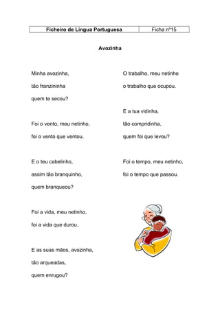 Ficheiro de Língua Portuguesa

Ficha nº15

Avozinha

Minha avozinha,

O trabalho, meu netinho

tão franzininha

o trabalho que ocupou.

quem te secou?
E a tua vidinha,
Foi o vento, meu netinho,

tão compridinha,

foi o vento que ventou.

quem foi que levou?

E o teu cabelinho,

Foi o tempo, meu netinho,

assim tão branquinho,

foi o tempo que passou.

quem branqueou?

Foi a vida, meu netinho,
foi a vida que durou.

E as suas mãos, avozinha,
tão arqueadas,
quem enrugou?

 