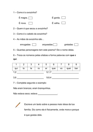 1 – Como é a avozinha?
È magra.

É gorda.

É nova.

É velha.

2 – Quem é que secou a avozinha?
3 – Como é o cabelo da avozinha?
4 – As mãos da avozinha são…
enrugadas

arqueadas

gretadas

5 – Quantas personagens tem este poema? Diz o nome delas.
6 – Troca os números pelas sílabas e forma palavras com que e
qui.
1

2

3

4

5

6

7

8

9

qui

lo

le

ro

ar

que

vo

quei

bar

1,2 ______________________

5,1,7 ______________________

3,6 ______________________

9,8,4 ______________________

7 – Completa segundo o exemplo:
Não eram brancos; eram branquinhos.
Não estava seco; estava ________________.

Escreve um texto sobre a pessoa mais idosa da tua
família. Diz como ela é fisicamente, onde mora e porque
é que gostas dela.

 