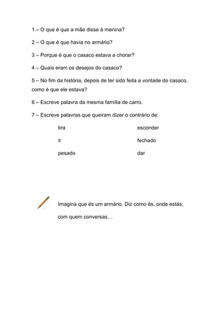 1 – O que é que a mãe disse à menina?
2 – O que é que havia no armário?
3 – Porque é que o casaco estava a chorar?
4 – Quais eram os desejos do casaco?
5 – No fim da história, depois de ter sido feita a vontade do casaco,
como é que ele estava?
6 – Escreve palavra da mesma família de carro.
7 – Escreve palavras que queiram dizer o contrário de:
tira

esconder

ir

fechado

pesado

dar

Imagina que és um armário. Diz como és, onde estás,
com quem conversas…

 