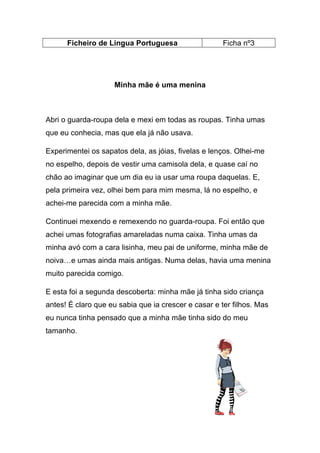 Ficheiro de Língua Portuguesa

Ficha nº3

Minha mãe é uma menina

Abri o guarda-roupa dela e mexi em todas as roupas. Tinha umas
que eu conhecia, mas que ela já não usava.
Experimentei os sapatos dela, as jóias, fivelas e lenços. Olhei-me
no espelho, depois de vestir uma camisola dela, e quase caí no
chão ao imaginar que um dia eu ia usar uma roupa daquelas. E,
pela primeira vez, olhei bem para mim mesma, lá no espelho, e
achei-me parecida com a minha mãe.
Continuei mexendo e remexendo no guarda-roupa. Foi então que
achei umas fotografias amareladas numa caixa. Tinha umas da
minha avó com a cara lisinha, meu pai de uniforme, minha mãe de
noiva…e umas ainda mais antigas. Numa delas, havia uma menina
muito parecida comigo.
E esta foi a segunda descoberta: minha mãe já tinha sido criança
antes! É claro que eu sabia que ia crescer e casar e ter filhos. Mas
eu nunca tinha pensado que a minha mãe tinha sido do meu
tamanho.

 